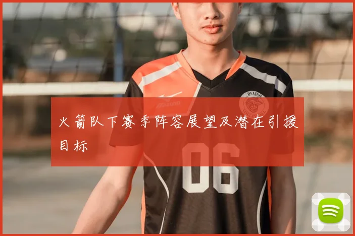 火箭队下赛季阵容展望及潜在引援目标