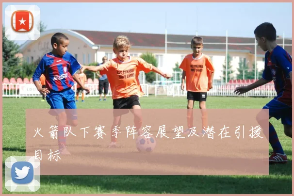 火箭队下赛季阵容展望及潜在引援目标