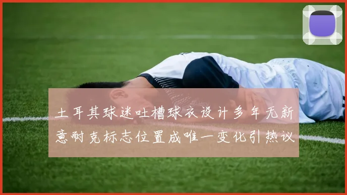 土耳其球迷吐槽球衣设计多年无新意耐克标志位置成唯一变化引热议