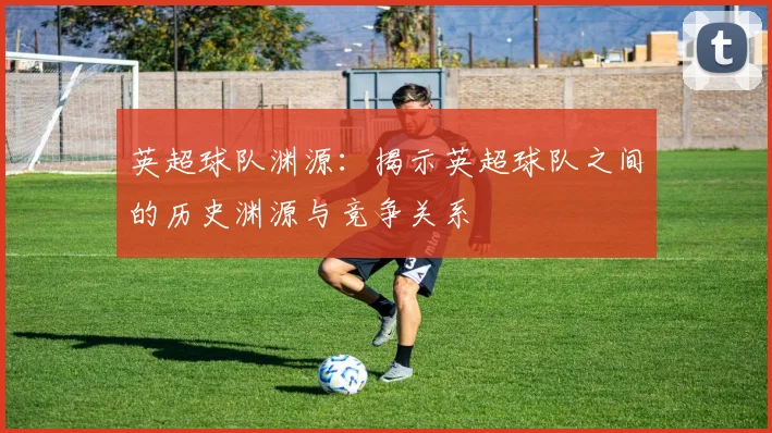 英超球队渊源：揭示英超球队之间的历史渊源与竞争关系