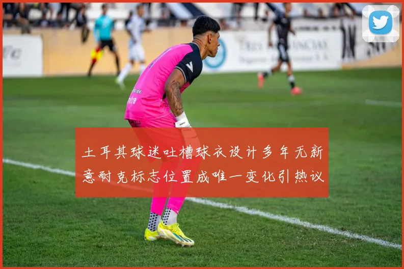 土耳其球迷吐槽球衣设计多年无新意耐克标志位置成唯一变化引热议