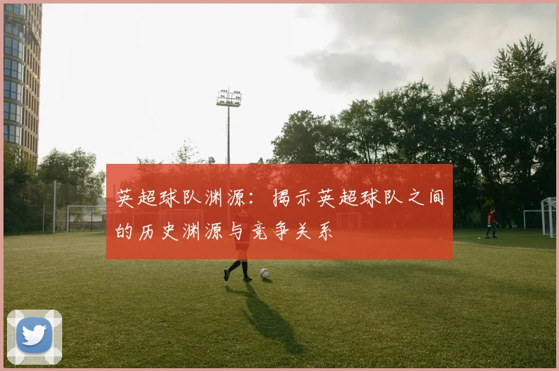 英超球队渊源：揭示英超球队之间的历史渊源与竞争关系