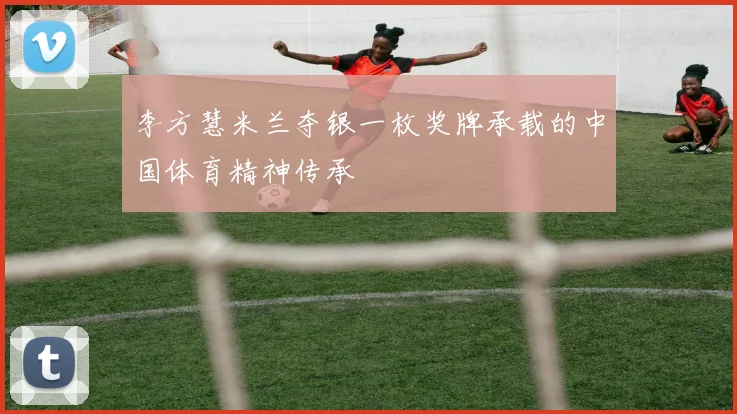 李方慧米兰夺银一枚奖牌承载的中国体育精神传承